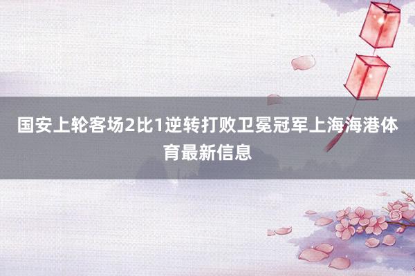 国安上轮客场2比1逆转打败卫冕冠军上海海港体育最新信息