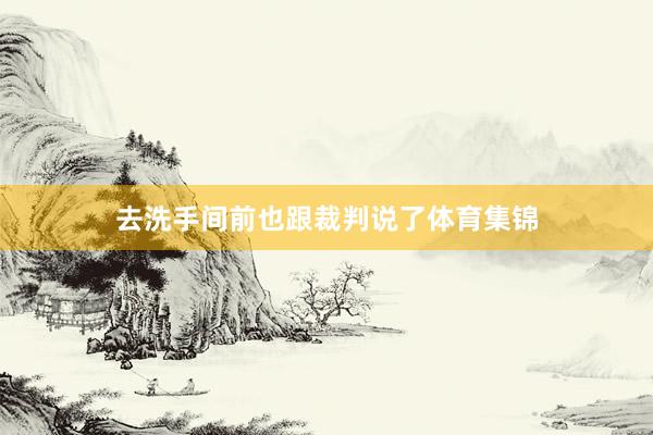去洗手间前也跟裁判说了体育集锦
