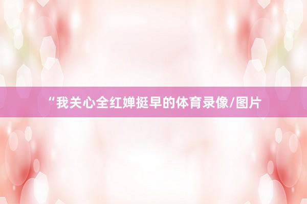 “我关心全红婵挺早的体育录像/图片