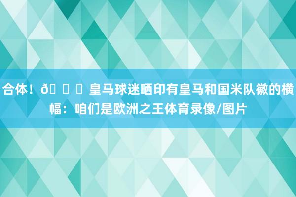 合体！😂皇马球迷晒印有皇马和国米队徽的横幅：咱们是欧洲之王体育录像/图片