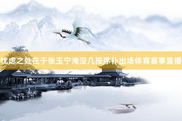 忧虑之处在于张玉宁淹没几按序补出场体育赛事直播