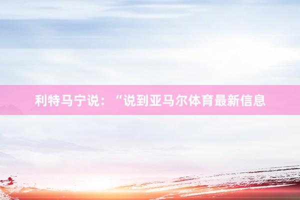 利特马宁说：“说到亚马尔体育最新信息