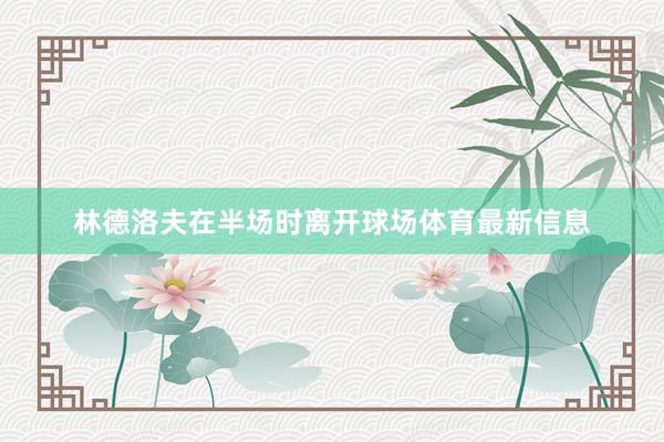 林德洛夫在半场时离开球场体育最新信息
