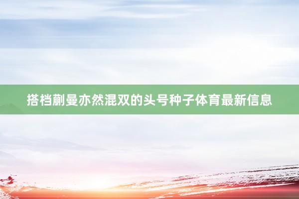 搭档蒯曼亦然混双的头号种子体育最新信息