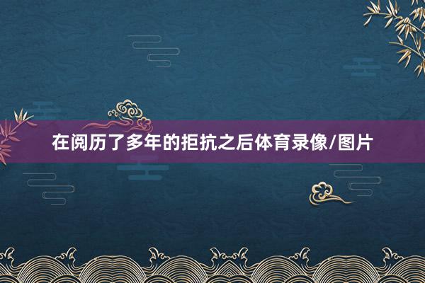 在阅历了多年的拒抗之后体育录像/图片