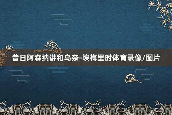 昔日阿森纳讲和乌奈-埃梅里时体育录像/图片