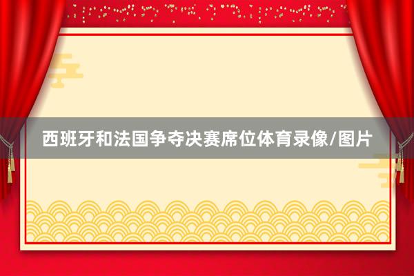 西班牙和法国争夺决赛席位体育录像/图片