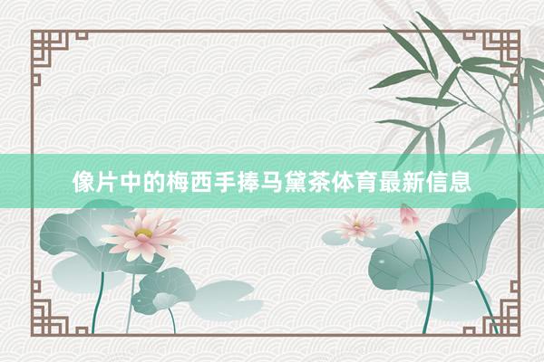 像片中的梅西手捧马黛茶体育最新信息