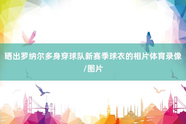 晒出罗纳尔多身穿球队新赛季球衣的相片体育录像/图片