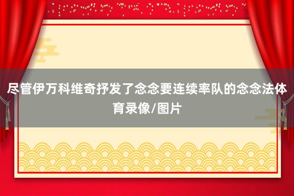 尽管伊万科维奇抒发了念念要连续率队的念念法体育录像/图片