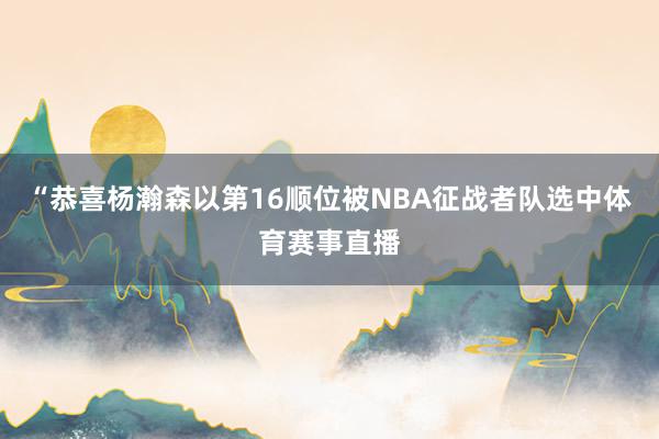 “恭喜杨瀚森以第16顺位被NBA征战者队选中体育赛事直播