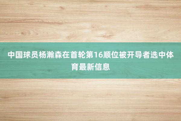 中国球员杨瀚森在首轮第16顺位被开导者选中体育最新信息