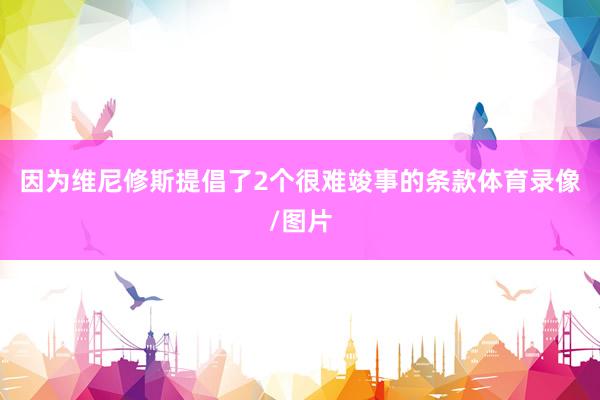 因为维尼修斯提倡了2个很难竣事的条款体育录像/图片