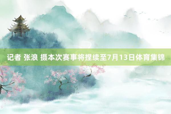 记者 张浪 摄本次赛事将捏续至7月13日体育集锦