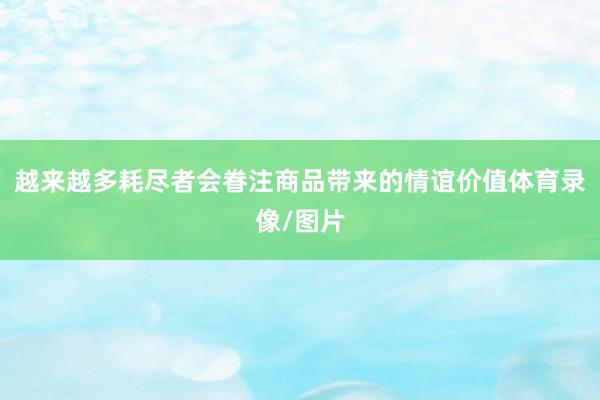 越来越多耗尽者会眷注商品带来的情谊价值体育录像/图片