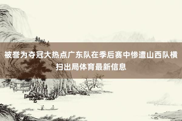 被誉为夺冠大热点广东队在季后赛中惨遭山西队横扫出局体育最新信息