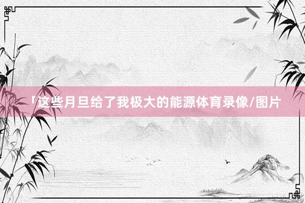 「这些月旦给了我极大的能源体育录像/图片
