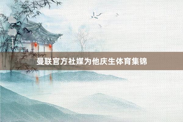曼联官方社媒为他庆生体育集锦