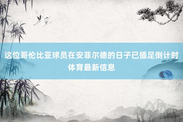 这位哥伦比亚球员在安菲尔德的日子已插足倒计时体育最新信息