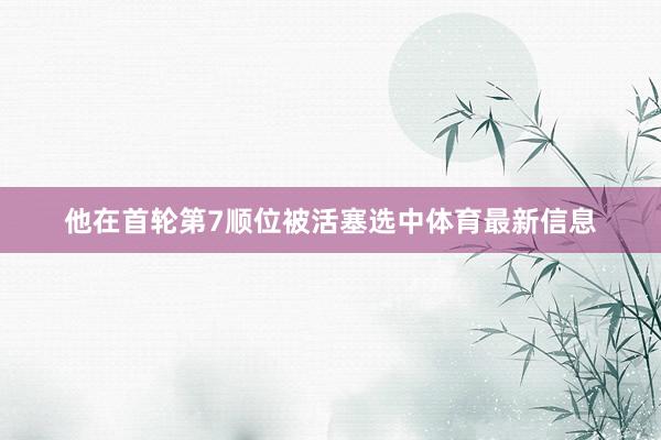 他在首轮第7顺位被活塞选中体育最新信息