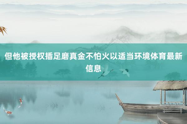 但他被授权插足磨真金不怕火以适当环境体育最新信息