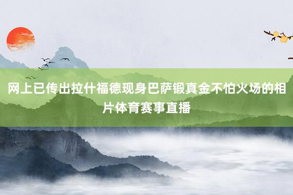 网上已传出拉什福德现身巴萨锻真金不怕火场的相片体育赛事直播