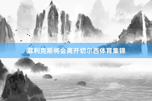 菲利克斯将会离开切尔西体育集锦