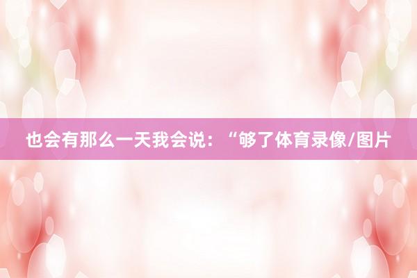 也会有那么一天我会说：“够了体育录像/图片