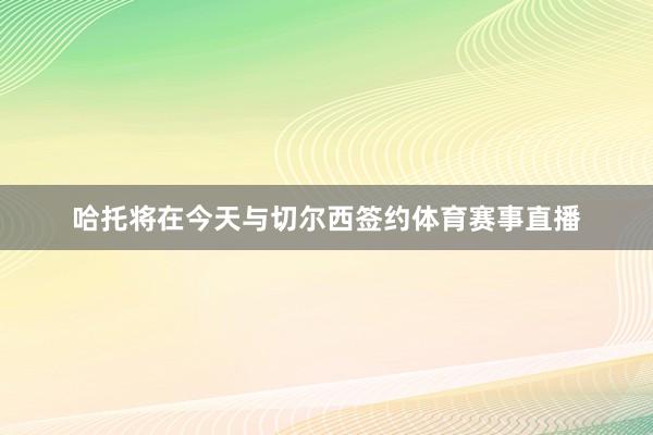 哈托将在今天与切尔西签约体育赛事直播