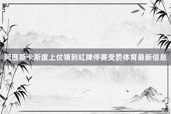 阿歷斯卡斯度上仗領到紅牌停賽受罰体育最新信息