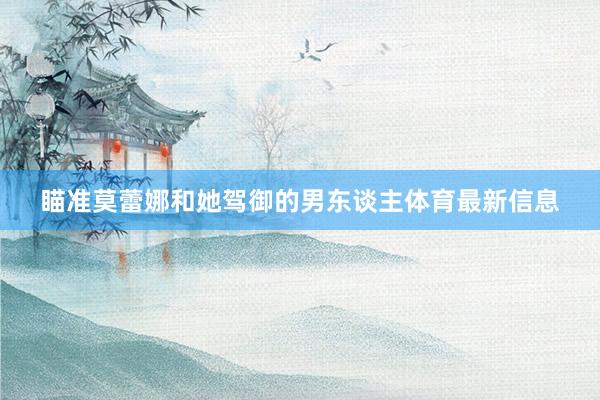 瞄准莫蕾娜和她驾御的男东谈主体育最新信息