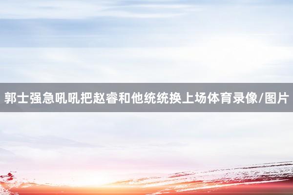 郭士强急吼吼把赵睿和他统统换上场体育录像/图片