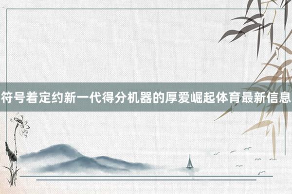 符号着定约新一代得分机器的厚爱崛起体育最新信息