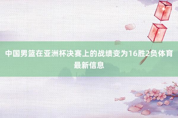 中国男篮在亚洲杯决赛上的战绩变为16胜2负体育最新信息