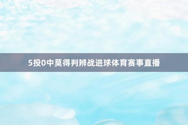 5投0中莫得判辨战进球体育赛事直播