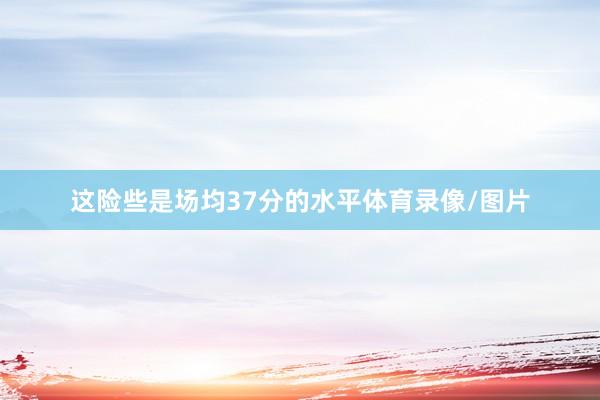 这险些是场均37分的水平体育录像/图片