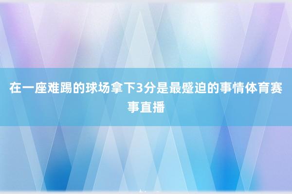 在一座难踢的球场拿下3分是最蹙迫的事情体育赛事直播