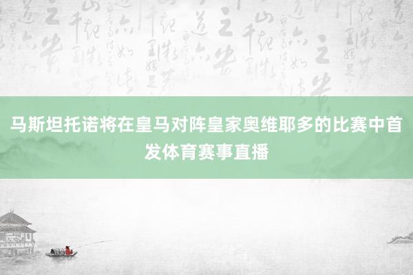 马斯坦托诺将在皇马对阵皇家奥维耶多的比赛中首发体育赛事直播