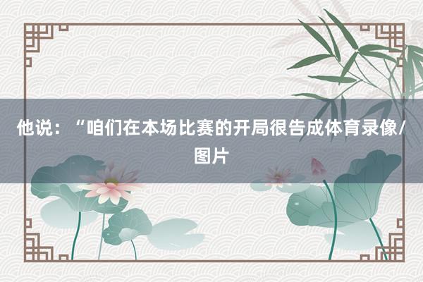 他说：“咱们在本场比赛的开局很告成体育录像/图片