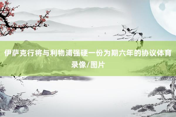 伊萨克行将与利物浦强硬一份为期六年的协议体育录像/图片