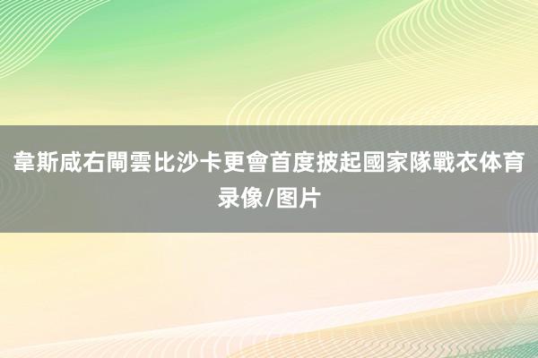 韋斯咸右閘雲比沙卡更會首度披起國家隊戰衣体育录像/图片