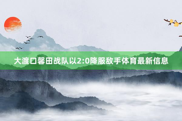 大渡口馨田战队以2:0降服敌手体育最新信息