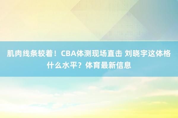 肌肉线条较着！CBA体测现场直击 刘晓宇这体格什么水平？体育最新信息