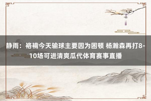 静雨：袼褙今天输球主要因为困顿 杨瀚森再打8-10场可进清爽瓜代体育赛事直播