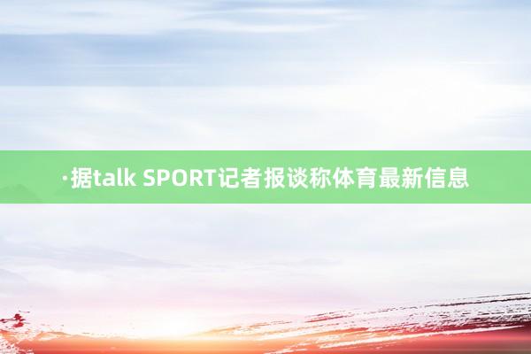 ·据talk SPORT记者报谈称体育最新信息