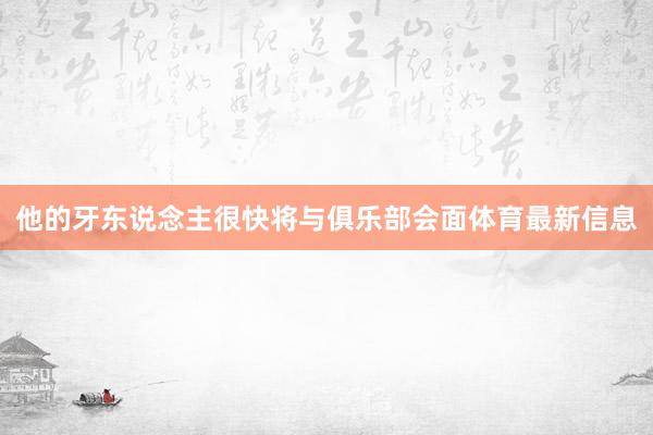 他的牙东说念主很快将与俱乐部会面体育最新信息