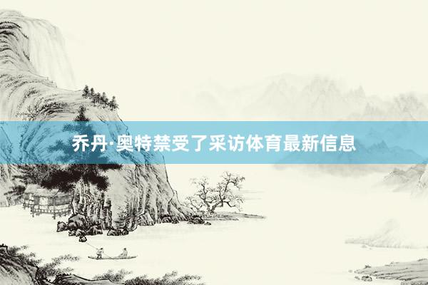 乔丹·奥特禁受了采访体育最新信息