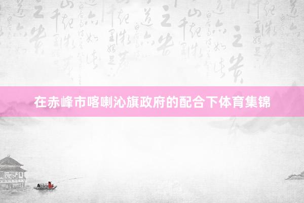 在赤峰市喀喇沁旗政府的配合下体育集锦