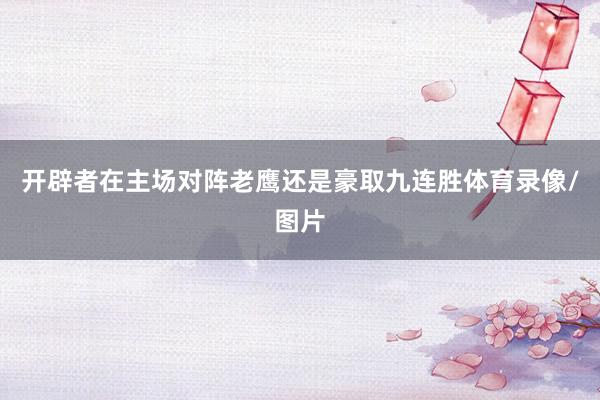 开辟者在主场对阵老鹰还是豪取九连胜体育录像/图片