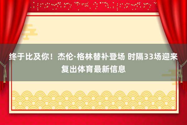 终于比及你！杰伦·格林替补登场 时隔33场迎来复出体育最新信息
